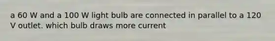 a 60 W and a 100 W light bulb are connected in parallel to a 120 V outlet. which bulb draws more current