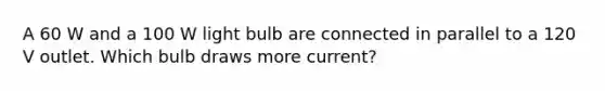 A 60 W and a 100 W light bulb are connected in parallel to a 120 V outlet. Which bulb draws more current?