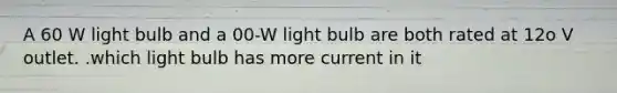 A 60 W light bulb and a 00-W light bulb are both rated at 12o V outlet. .which light bulb has more current in it