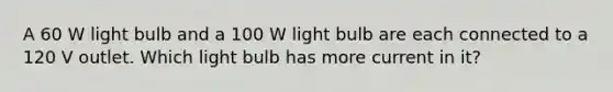 A 60 W light bulb and a 100 W light bulb are each connected to a 120 V outlet. Which light bulb has more current in it?