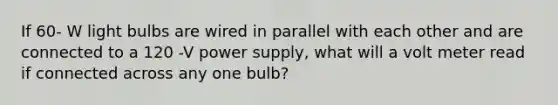 If 60- W light bulbs are wired in parallel with each other and are connected to a 120 -V power supply, what will a volt meter read if connected across any one bulb?