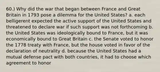 60.) Why did the war that began between France and Great Britain in 1793 pose a dilemma for the United States? a. each belligerent expected the active support of the United States and threatened to declare war if such support was not forthcoming b. the United States was ideologically bound to France, but it was economically bound to Great Britain c. the Senate voted to honor the 1778 treaty with France, but the house voted in favor of the declaration of neutrality d. because the United States had a mutual defense pact with both countries, it had to choose which agreement to honor