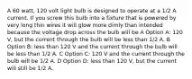 A 60 watt, 120 volt light bulb is designed to operate at a 1/2 A current. If you screw this bulb into a fixture that is powered by very long thin wires it will glow more dimly than intended because the voltage drop across the bulb will be A Option A: 120 V, but the current through the bulb will be less than 1/2 A. B Option B: less than 120 V and the current through the bulb will be less than 1/2 A. C Option C: 120 V and the current through the bulb will be 1/2 A. D Option D: less than 120 V, but the current will still be 1/2 A.