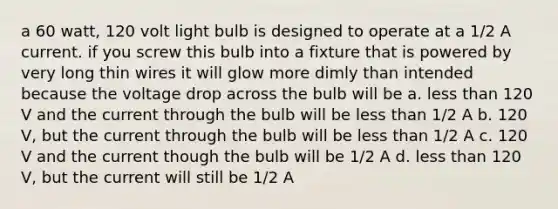 a 60 watt, 120 volt light bulb is designed to operate at a 1/2 A current. if you screw this bulb into a fixture that is powered by very long thin wires it will glow more dimly than intended because the voltage drop across the bulb will be a. <a href='https://www.questionai.com/knowledge/k7BtlYpAMX-less-than' class='anchor-knowledge'>less than</a> 120 V and the current through the bulb will be less than 1/2 A b. 120 V, but the current through the bulb will be less than 1/2 A c. 120 V and the current though the bulb will be 1/2 A d. less than 120 V, but the current will still be 1/2 A