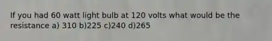 If you had 60 watt light bulb at 120 volts what would be the resistance a) 310 b)225 c)240 d)265