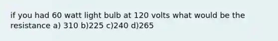 if you had 60 watt light bulb at 120 volts what would be the resistance a) 310 b)225 c)240 d)265