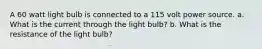 A 60 watt light bulb is connected to a 115 volt power source. a. What is the current through the light bulb? b. What is the resistance of the light bulb?