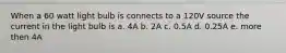 When a 60 watt light bulb is connects to a 120V source the current in the light bulb is a. 4A b. 2A c. 0.5A d. 0.25A e. more then 4A