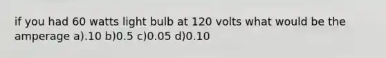 if you had 60 watts light bulb at 120 volts what would be the amperage a).10 b)0.5 c)0.05 d)0.10