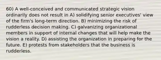 60) A well-conceived and communicated strategic vision ordinarily does not result in A) solidifying senior executives' view of the firm's long-term direction. B) minimizing the risk of rudderless decision making. C) galvanizing organizational members in support of internal changes that will help make the vision a reality. D) assisting the organization in preparing for the future. E) protests from stakeholders that the business is rudderless.