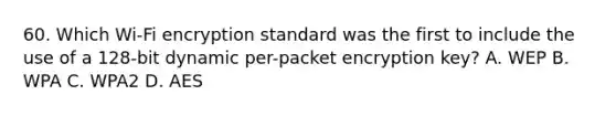 60. Which Wi-Fi encryption standard was the first to include the use of a 128-bit dynamic per-packet encryption key? A. WEP B. WPA C. WPA2 D. AES