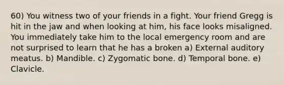 60) You witness two of your friends in a fight. Your friend Gregg is hit in the jaw and when looking at him, his face looks misaligned. You immediately take him to the local emergency room and are not surprised to learn that he has a broken a) External auditory meatus. b) Mandible. c) Zygomatic bone. d) Temporal bone. e) Clavicle.