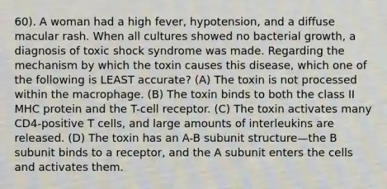 60). A woman had a high fever, hypotension, and a diffuse macular rash. When all cultures showed no bacterial growth, a diagnosis of toxic shock syndrome was made. Regarding the mechanism by which the toxin causes this disease, which one of the following is LEAST accurate? (A) The toxin is not processed within the macrophage. (B) The toxin binds to both the class II MHC protein and the T-cell receptor. (C) The toxin activates many CD4-positive T cells, and large amounts of interleukins are released. (D) The toxin has an A-B subunit structure—the B subunit binds to a receptor, and the A subunit enters the cells and activates them.