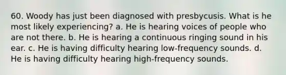 60. Woody has just been diagnosed with presbycusis. What is he most likely experiencing? a. He is hearing voices of people who are not there. b. He is hearing a continuous ringing sound in his ear. c. He is having difficulty hearing low-frequency sounds. d. He is having difficulty hearing high-frequency sounds.