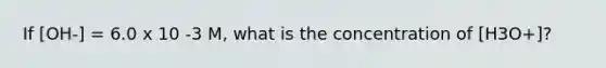 If [OH-] = 6.0 x 10 -3 M, what is the concentration of [H3O+]?