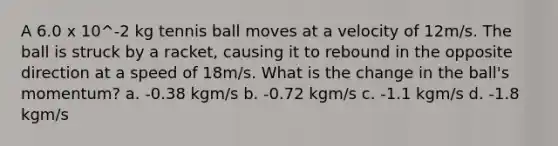 A 6.0 x 10^-2 kg tennis ball moves at a velocity of 12m/s. The ball is struck by a racket, causing it to rebound in the opposite direction at a speed of 18m/s. What is the change in the ball's momentum? a. -0.38 kgm/s b. -0.72 kgm/s c. -1.1 kgm/s d. -1.8 kgm/s