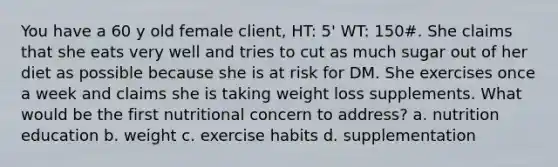 You have a 60 y old female client, HT: 5' WT: 150#. She claims that she eats very well and tries to cut as much sugar out of her diet as possible because she is at risk for DM. She exercises once a week and claims she is taking weight loss supplements. What would be the first nutritional concern to address? a. nutrition education b. weight c. exercise habits d. supplementation