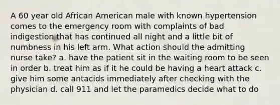 A 60 year old African American male with known hypertension comes to the emergency room with complaints of bad indigestion that has continued all night and a little bit of numbness in his left arm. What action should the admitting nurse take? a. have the patient sit in the waiting room to be seen in order b. treat him as if it he could be having a heart attack c. give him some antacids immediately after checking with the physician d. call 911 and let the paramedics decide what to do