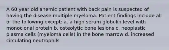 A 60 year old anemic patient with back pain is suspected of having the disease multiple myeloma. Patient findings include all of the following except: a. a high serum globulin level with monoclonal protein b. osteolytic bone lesions c. neoplastic plasma cells (myeloma cells) in the bone marrow d. increased circulating neutrophils