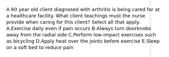 A 60 year old client diagnosed with arthritis is being cared for at a healthcare facility. What client teachings must the nurse provide when caring for this client? Select all that apply. A.Exercise daily even if pain occurs B.Always turn doorknobs away from the radial side C.Perform low-impact exercises such as bicycling D.Apply heat over the joints before exercise E.Sleep on a soft bed to reduce pain