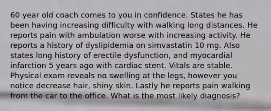 60 year old coach comes to you in confidence. States he has been having increasing difficulty with walking long distances. He reports pain with ambulation worse with increasing activity. He reports a history of dyslipidemia on simvastatin 10 mg. Also states long history of erectile dysfunction, and myocardial infarction 5 years ago with cardiac stent. Vitals are stable. Physical exam reveals no swelling at the legs, however you notice decrease hair, shiny skin. Lastly he reports pain walking from the car to the office. What is the most likely diagnosis?