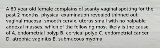 A 60 year old female complains of scanty vaginal spotting for the past 2 months, physical examination revealed thinned out vaginal mucosa, smooth cervix, uterus small with no palpable adnexal masses, which of the following most likely is the cause of A. endometrial polyp B. cervical polyp C. endometrial cancer D. atrophic vaginitis E. submucous myoma