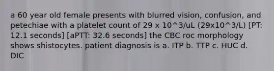 a 60 year old female presents with blurred vision, confusion, and petechiae with a platelet count of 29 x 10^3/uL (29x10^3/L) [PT: 12.1 seconds] [aPTT: 32.6 seconds] the CBC roc morphology shows shistocytes. patient diagnosis is a. ITP b. TTP c. HUC d. DIC