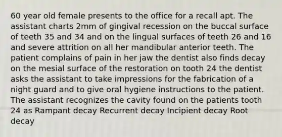 60 year old female presents to the office for a recall apt. The assistant charts 2mm of gingival recession on the buccal surface of teeth 35 and 34 and on the lingual surfaces of teeth 26 and 16 and severe attrition on all her mandibular anterior teeth. The patient complains of pain in her jaw the dentist also finds decay on the mesial surface of the restoration on tooth 24 the dentist asks the assistant to take impressions for the fabrication of a night guard and to give oral hygiene instructions to the patient. The assistant recognizes the cavity found on the patients tooth 24 as Rampant decay Recurrent decay Incipient decay Root decay