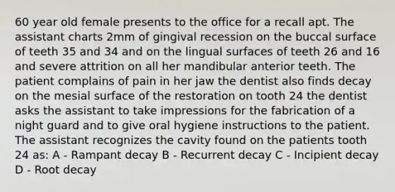 60 year old female presents to the office for a recall apt. The assistant charts 2mm of gingival recession on the buccal surface of teeth 35 and 34 and on the lingual surfaces of teeth 26 and 16 and severe attrition on all her mandibular anterior teeth. The patient complains of pain in her jaw the dentist also finds decay on the mesial surface of the restoration on tooth 24 the dentist asks the assistant to take impressions for the fabrication of a night guard and to give oral hygiene instructions to the patient. The assistant recognizes the cavity found on the patients tooth 24 as: A - Rampant decay B - Recurrent decay C - Incipient decay D - Root decay