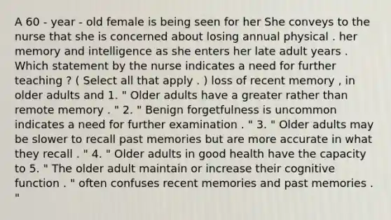 A 60 - year - old female is being seen for her She conveys to the nurse that she is concerned about losing annual physical . her memory and intelligence as she enters her late adult years . Which statement by the nurse indicates a need for further teaching ? ( Select all that apply . ) loss of recent memory , in older adults and 1. " Older adults have a greater rather than remote memory . " 2. " Benign forgetfulness is uncommon indicates a need for further examination . " 3. " Older adults may be slower to recall past memories but are more accurate in what they recall . " 4. " Older adults in good health have the capacity to 5. " The older adult maintain or increase their cognitive function . " often confuses recent memories and past memories . "