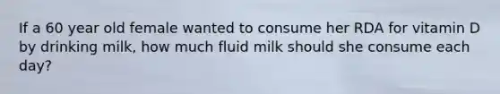 If a 60 year old female wanted to consume her RDA for vitamin D by drinking milk, how much fluid milk should she consume each day?