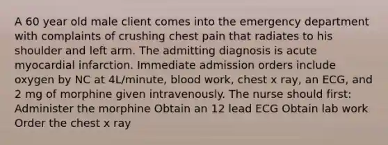 A 60 year old male client comes into the emergency department with complaints of crushing chest pain that radiates to his shoulder and left arm. The admitting diagnosis is acute myocardial infarction. Immediate admission orders include oxygen by NC at 4L/minute, blood work, chest x ray, an ECG, and 2 mg of morphine given intravenously. The nurse should first: Administer the morphine Obtain an 12 lead ECG Obtain lab work Order the chest x ray