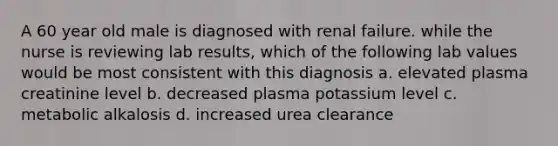 A 60 year old male is diagnosed with renal failure. while the nurse is reviewing lab results, which of the following lab values would be most consistent with this diagnosis a. elevated plasma creatinine level b. decreased plasma potassium level c. metabolic alkalosis d. increased urea clearance