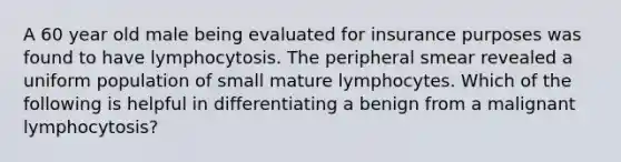 A 60 year old male being evaluated for insurance purposes was found to have lymphocytosis. The peripheral smear revealed a uniform population of small mature lymphocytes. Which of the following is helpful in differentiating a benign from a malignant lymphocytosis?