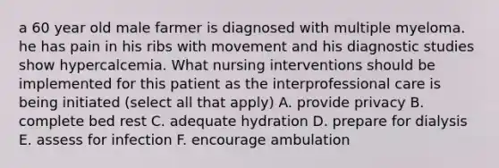 a 60 year old male farmer is diagnosed with multiple myeloma. he has pain in his ribs with movement and his diagnostic studies show hypercalcemia. What nursing interventions should be implemented for this patient as the interprofessional care is being initiated (select all that apply) A. provide privacy B. complete bed rest C. adequate hydration D. prepare for dialysis E. assess for infection F. encourage ambulation