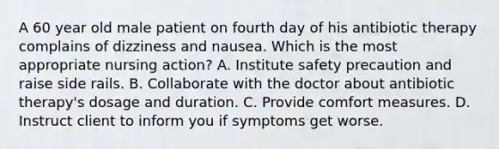 A 60 year old male patient on fourth day of his antibiotic therapy complains of dizziness and nausea. Which is the most appropriate nursing action? A. Institute safety precaution and raise side rails. B. Collaborate with the doctor about antibiotic therapy's dosage and duration. C. Provide comfort measures. D. Instruct client to inform you if symptoms get worse.