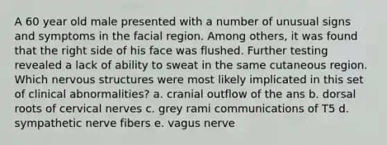 A 60 year old male presented with a number of unusual signs and symptoms in the facial region. Among others, it was found that the right side of his face was flushed. Further testing revealed a lack of ability to sweat in the same cutaneous region. Which nervous structures were most likely implicated in this set of clinical abnormalities? a. cranial outflow of the ans b. dorsal roots of cervical nerves c. grey rami communications of T5 d. sympathetic nerve fibers e. vagus nerve