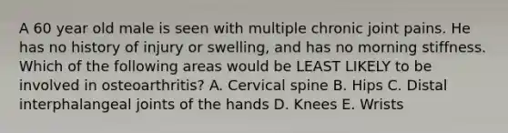 A 60 year old male is seen with multiple chronic joint pains. He has no history of injury or swelling, and has no morning stiffness. Which of the following areas would be LEAST LIKELY to be involved in osteoarthritis? A. Cervical spine B. Hips C. Distal interphalangeal joints of the hands D. Knees E. Wrists