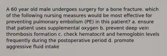 A 60 year old male undergoes surgery for a bone fracture. which of the following nursing measures would be most effective for preventing pulmonary embolism (PE) in this patient? a. ensure that patient uses supplemental oxygen b. prevent deep vein thrombosis formation c. check hematocrit and hemoglobin levels frequently during the postoperative period d. promote aggressive fluid intake