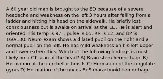 A 60 year old man is brought to the ED because of a severe headache and weakness on the left 3 hours after falling from a ladder and hitting his head on the sidewalk. He briefly lost consciousness but is awake on arrival at the ED. He is alert and oriented. His temp is 97F, pulse is 65, RR is 12, and BP is 160/100. Neuro exam shows a dilated pupil on the right and a normal pupil on the left. He has mild weakness on his left upper and lower extremities. Which of the following findings is most likely on a CT scan of the head? A) Brain stem hemorrhage B) Herniation of the cerebellar tonsils C) Herniation of the cingulate gyrus D) Herniation of the uncus E) Subarachnoid hemorrhage