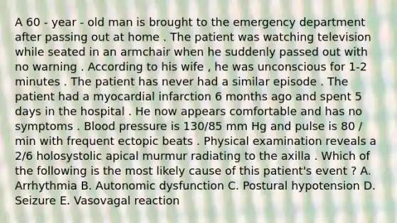 A 60 - year - old man is brought to the emergency department after passing out at home . The patient was watching television while seated in an armchair when he suddenly passed out with no warning . According to his wife , he was unconscious for 1-2 minutes . The patient has never had a similar episode . The patient had a myocardial infarction 6 months ago and spent 5 days in the hospital . He now appears comfortable and has no symptoms . Blood pressure is 130/85 mm Hg and pulse is 80 / min with frequent ectopic beats . Physical examination reveals a 2/6 holosystolic apical murmur radiating to the axilla . Which of the following is the most likely cause of this patient's event ? A. Arrhythmia B. Autonomic dysfunction C. Postural hypotension D. Seizure E. Vasovagal reaction