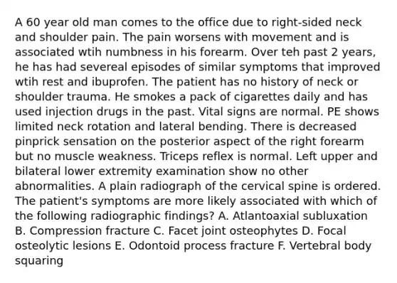 A 60 year old man comes to the office due to right-sided neck and shoulder pain. The pain worsens with movement and is associated wtih numbness in his forearm. Over teh past 2 years, he has had severeal episodes of similar symptoms that improved wtih rest and ibuprofen. The patient has no history of neck or shoulder trauma. He smokes a pack of cigarettes daily and has used injection drugs in the past. Vital signs are normal. PE shows limited neck rotation and lateral bending. There is decreased pinprick sensation on the posterior aspect of the right forearm but no muscle weakness. Triceps reflex is normal. Left upper and bilateral lower extremity examination show no other abnormalities. A plain radiograph of the cervical spine is ordered. The patient's symptoms are more likely associated with which of the following radiographic findings? A. Atlantoaxial subluxation B. Compression fracture C. Facet joint osteophytes D. Focal osteolytic lesions E. Odontoid process fracture F. Vertebral body squaring