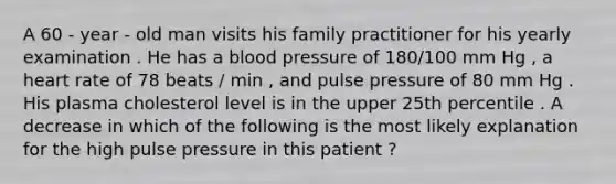 A 60 - year - old man visits his family practitioner for his yearly examination . He has a <a href='https://www.questionai.com/knowledge/kD0HacyPBr-blood-pressure' class='anchor-knowledge'>blood pressure</a> of 180/100 mm Hg , a heart rate of 78 beats / min , and pulse pressure of 80 mm Hg . His plasma cholesterol level is in the upper 25th percentile . A decrease in which of the following is the most likely explanation for the high pulse pressure in this patient ?