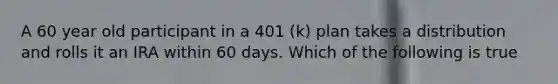 A 60 year old participant in a 401 (k) plan takes a distribution and rolls it an IRA within 60 days. Which of the following is true