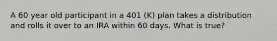 A 60 year old participant in a 401 (K) plan takes a distribution and rolls it over to an IRA within 60 days. What is true?