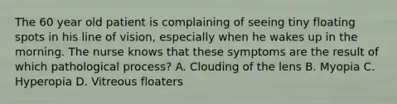 The 60 year old patient is complaining of seeing tiny floating spots in his line of vision, especially when he wakes up in the morning. The nurse knows that these symptoms are the result of which pathological process? A. Clouding of the lens B. Myopia C. Hyperopia D. Vitreous floaters