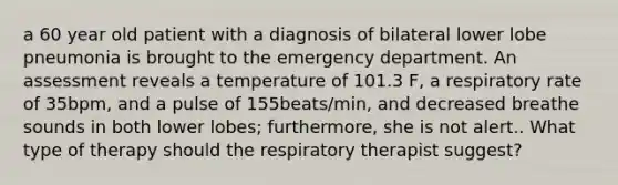 a 60 year old patient with a diagnosis of bilateral lower lobe pneumonia is brought to the emergency department. An assessment reveals a temperature of 101.3 F, a respiratory rate of 35bpm, and a pulse of 155beats/min, and decreased breathe sounds in both lower lobes; furthermore, she is not alert.. What type of therapy should the respiratory therapist suggest?