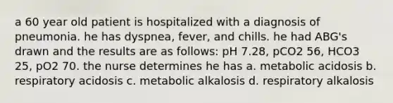 a 60 year old patient is hospitalized with a diagnosis of pneumonia. he has dyspnea, fever, and chills. he had ABG's drawn and the results are as follows: pH 7.28, pCO2 56, HCO3 25, pO2 70. the nurse determines he has a. metabolic acidosis b. respiratory acidosis c. metabolic alkalosis d. respiratory alkalosis