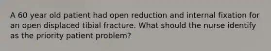 A 60 year old patient had open reduction and internal fixation for an open displaced tibial fracture. What should the nurse identify as the priority patient problem?