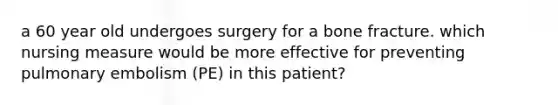 a 60 year old undergoes surgery for a bone fracture. which nursing measure would be more effective for preventing pulmonary embolism (PE) in this patient?